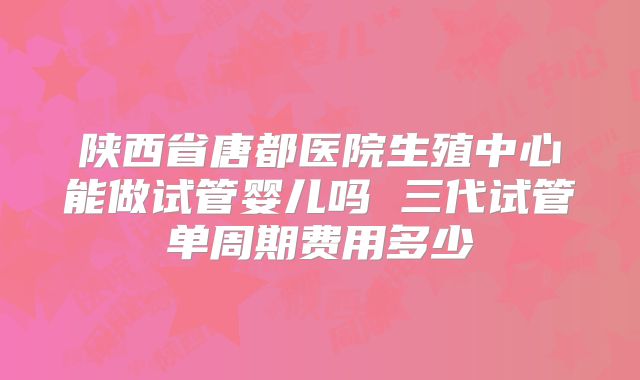 陕西省唐都医院生殖中心能做试管婴儿吗 三代试管单周期费用多少