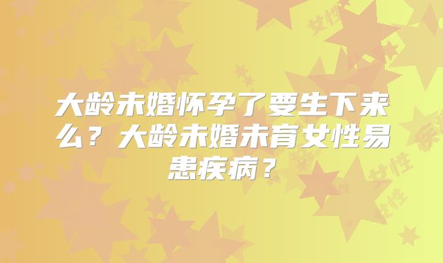 大龄未婚怀孕了要生下来么？大龄未婚未育女性易患疾病？