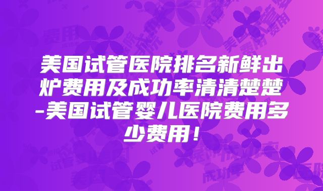 美国试管医院排名新鲜出炉费用及成功率清清楚楚-美国试管婴儿医院费用多少费用！