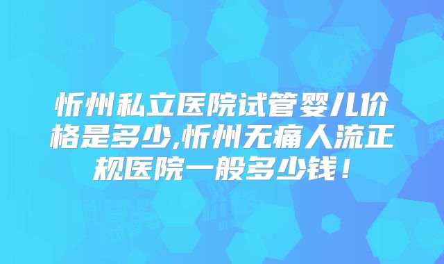 忻州私立医院试管婴儿价格是多少,忻州无痛人流正规医院一般多少钱！