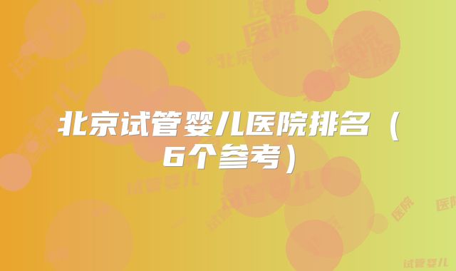 北京试管婴儿医院排名(6个参考)