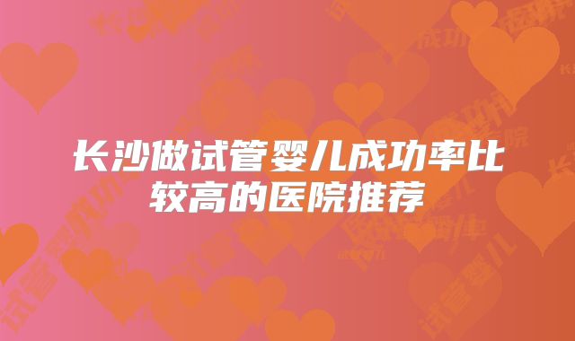 长沙做试管婴儿成功率比较高的医院推荐