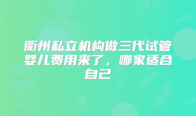 衢州私立机构做三代试管婴儿费用来了，哪家适合自己