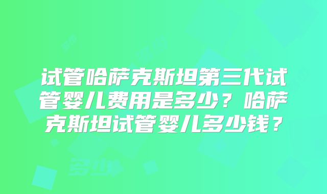 试管哈萨克斯坦第三代试管婴儿费用是多少?哈萨克斯坦试管婴儿多少钱?