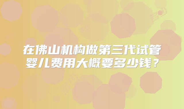 在佛山机构做第三代试管婴儿费用大概要多少钱？