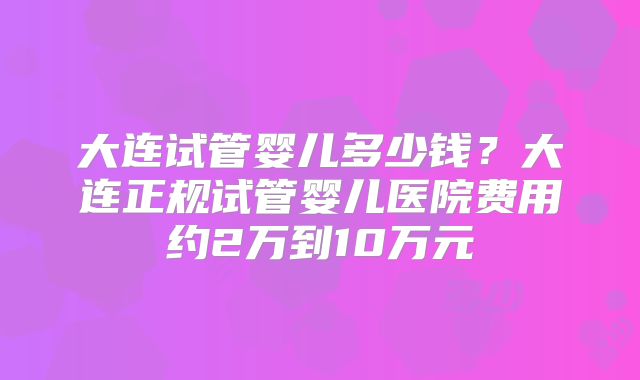 大连试管婴儿多少钱？大连正规试管婴儿医院费用约2万到10万元
