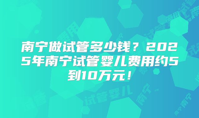 南宁做试管多少钱？2025年南宁试管婴儿费用约5到10万元！