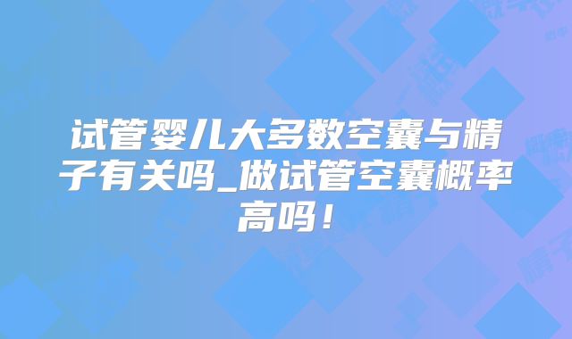 试管婴儿大多数空囊与精子有关吗_做试管空囊概率高吗！