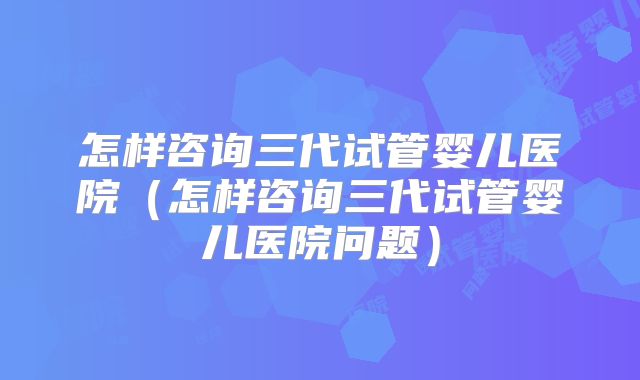 怎样咨询三代试管婴儿医院（怎样咨询三代试管婴儿医院问题）
