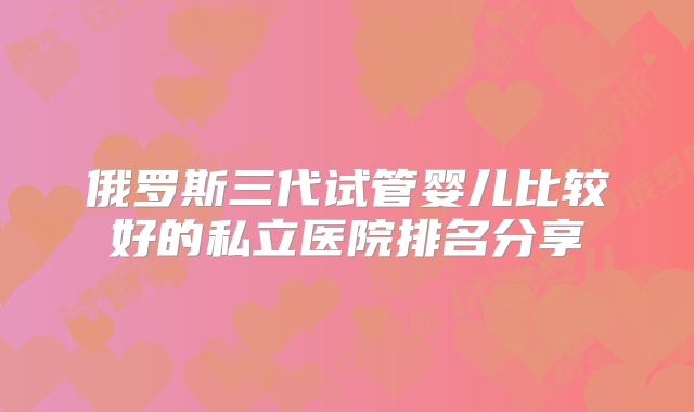俄罗斯三代试管婴儿比较好的私立医院排名分享