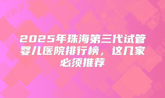 2025年珠海第三代试管婴儿医院排行榜，这几家必须推荐