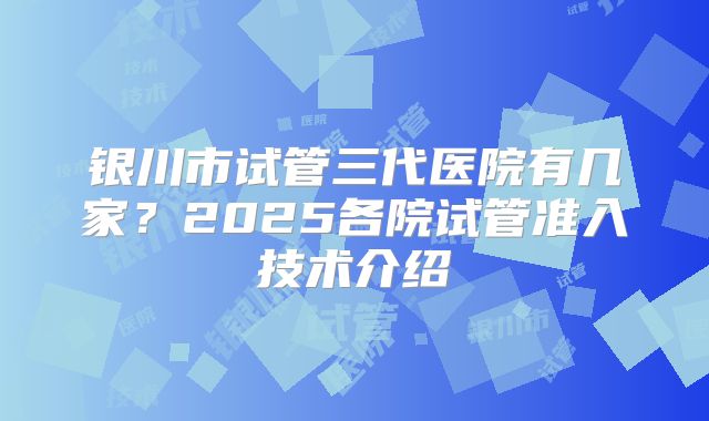 银川市试管三代医院有几家?2025各院试管准入技术介绍