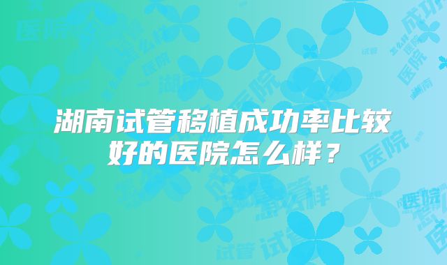 湖南试管移植成功率比较好的医院怎么样？