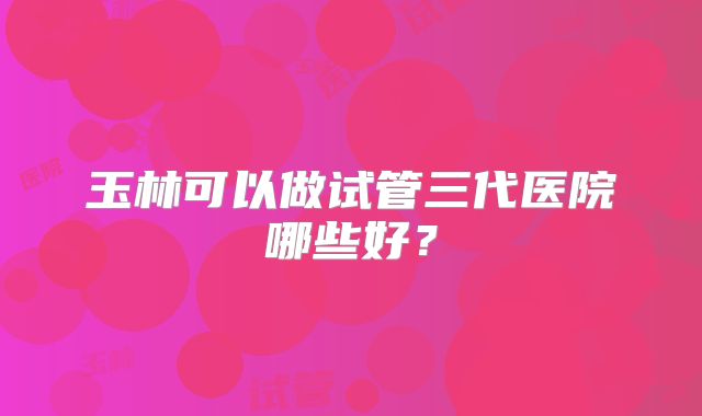 玉林可以做试管三代医院哪些好?