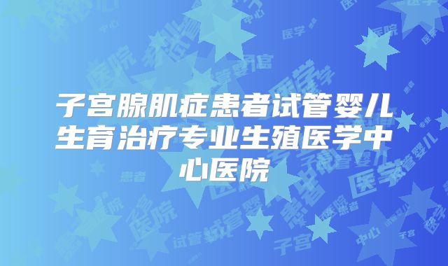 子宫腺肌症患者试管婴儿生育治疗专业生殖医学中心医院