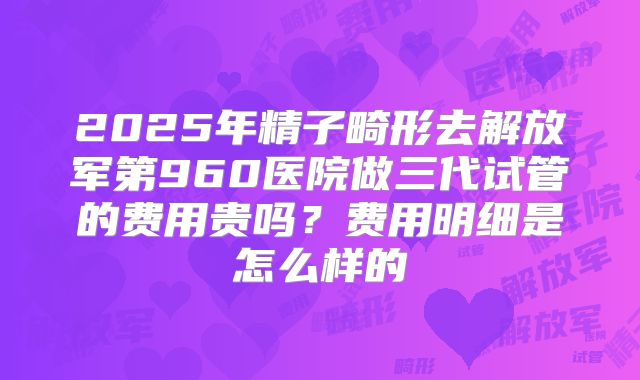 2025年精子畸形去解放军第960医院做三代试管的费用贵吗?费用明细是怎么样的