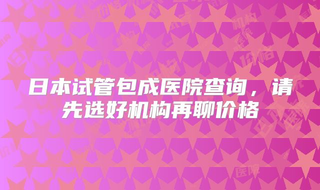 日本试管包成医院查询，请先选好机构再聊价格