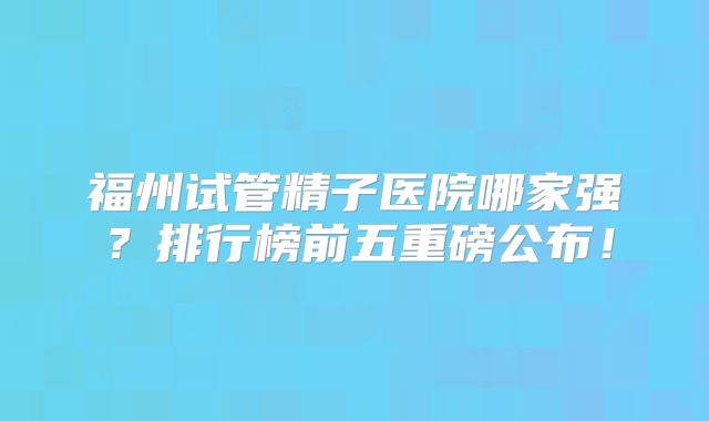 福州试管精子医院哪家强？排行榜前五重磅公布！