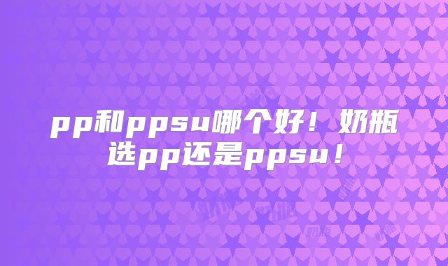 pp和ppsu哪个好！奶瓶选pp还是ppsu！