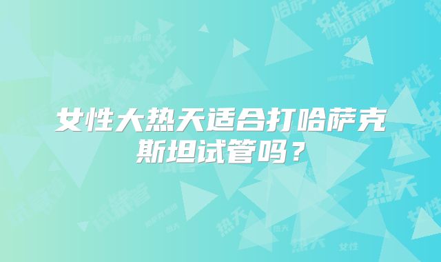 女性大热天适合打哈萨克斯坦试管吗？
