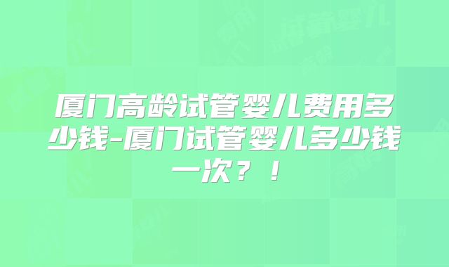 厦门高龄试管婴儿费用多少钱-厦门试管婴儿多少钱一次？！