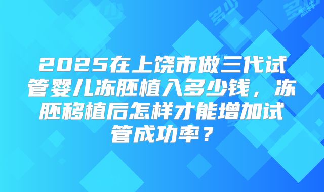 2025在上饶市做三代试管婴儿冻胚植入多少钱,冻胚移植后怎样才能增加试管成功率?