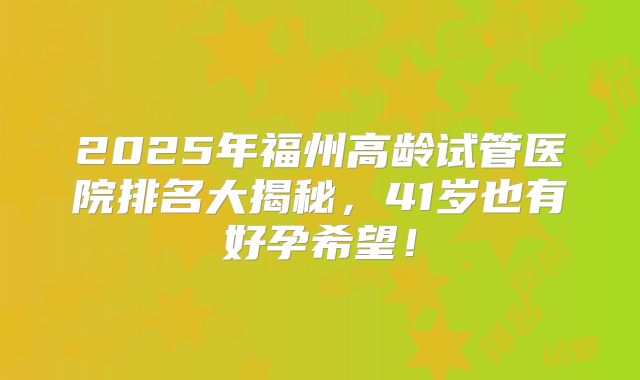 2025年福州高龄试管医院排名大揭秘，41岁也有好孕希望！