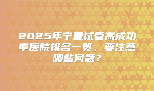 2025年宁夏试管高成功率医院排名一览，要注意哪些问题？