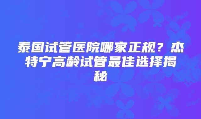 泰国试管医院哪家正规？杰特宁高龄试管最佳选择揭秘