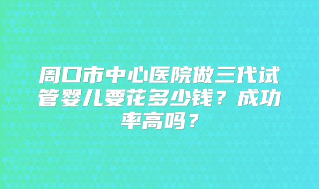 周口市中心医院做三代试管婴儿要花多少钱？成功率高吗？