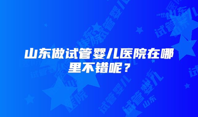 山东做试管婴儿医院在哪里不错呢？