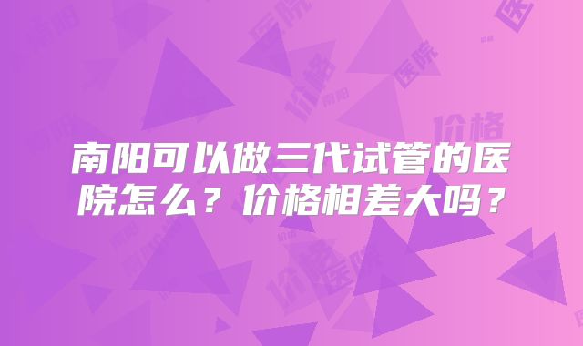 南阳可以做三代试管的医院怎么？价格相差大吗？