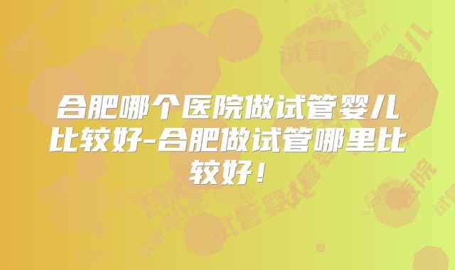 合肥哪个医院做试管婴儿比较好-合肥做试管哪里比较好！