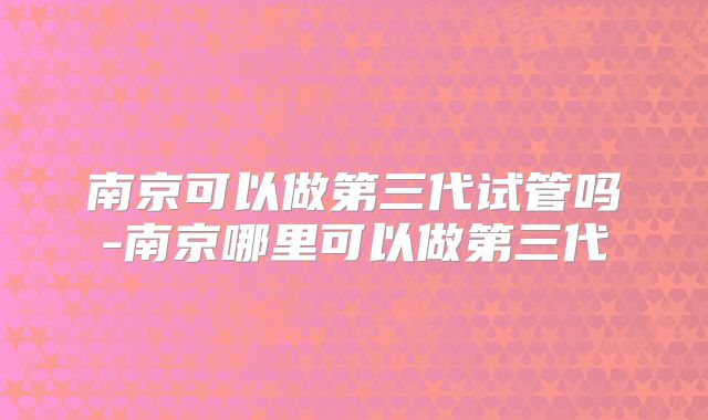 南京可以做第三代试管吗-南京哪里可以做第三代