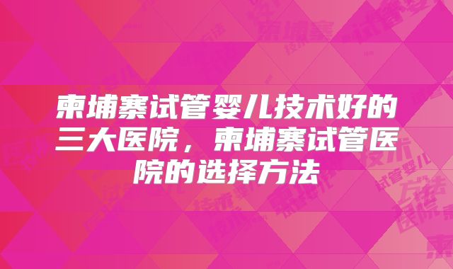 柬埔寨试管婴儿技术好的三大医院，柬埔寨试管医院的选择方法