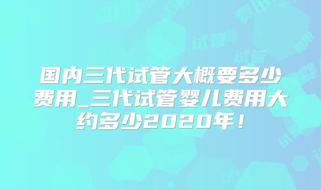 国内三代试管大概要多少费用_三代试管婴儿费用大约多少2020年!