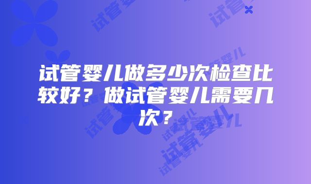 试管婴儿做多少次检查比较好？做试管婴儿需要几次？