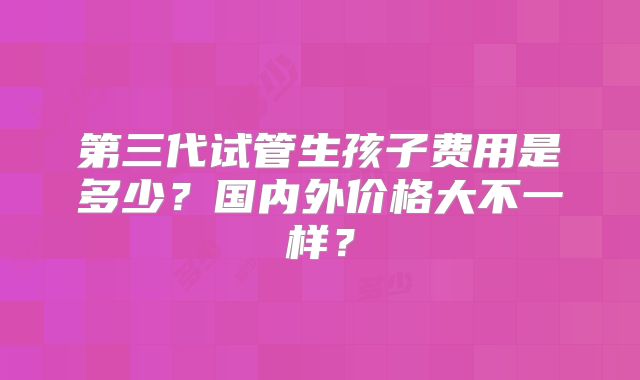 第三代试管生孩子费用是多少？国内外价格大不一样？