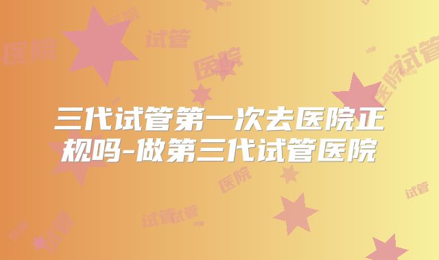 三代试管第一次去医院正规吗-做第三代试管医院