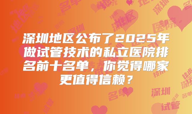 深圳地区公布了2025年做试管技术的私立医院排名前十名单，你觉得哪家更值得信赖？