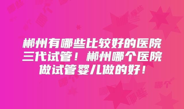郴州有哪些比较好的医院三代试管！郴州哪个医院做试管婴儿做的好！