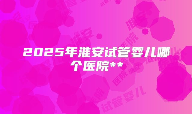 2025年淮安试管婴儿哪个医院**