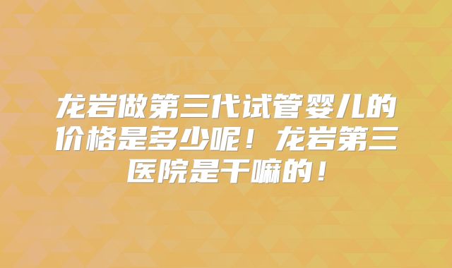 龙岩做第三代试管婴儿的价格是多少呢！龙岩第三医院是干嘛的！