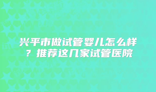 兴平市做试管婴儿怎么样?推荐这几家试管医院