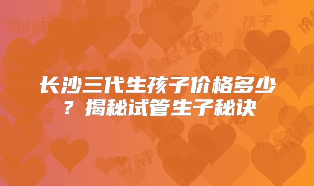 长沙三代生孩子价格多少？揭秘试管生子秘诀