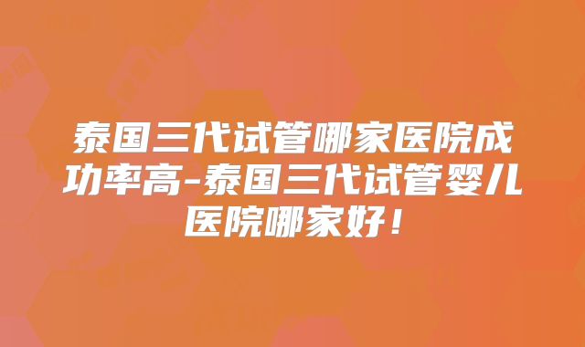 泰国三代试管哪家医院成功率高-泰国三代试管婴儿医院哪家好!