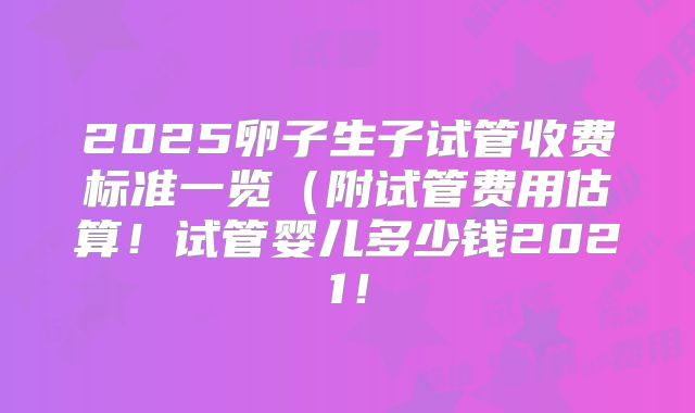 2025卵子生子试管收费标准一览（附试管费用估算！试管婴儿多少钱2021！