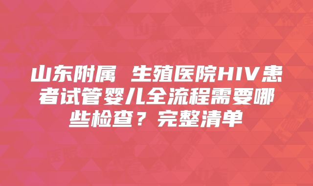 山东附属 生殖医院HIV患者试管婴儿全流程需要哪些检查？完整清单