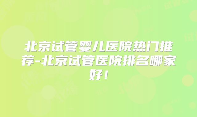 北京试管婴儿医院热门推荐-北京试管医院排名哪家好！