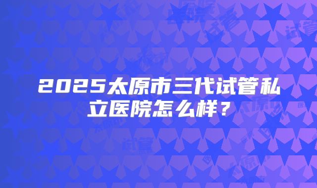 2025太原市三代试管私立医院怎么样？